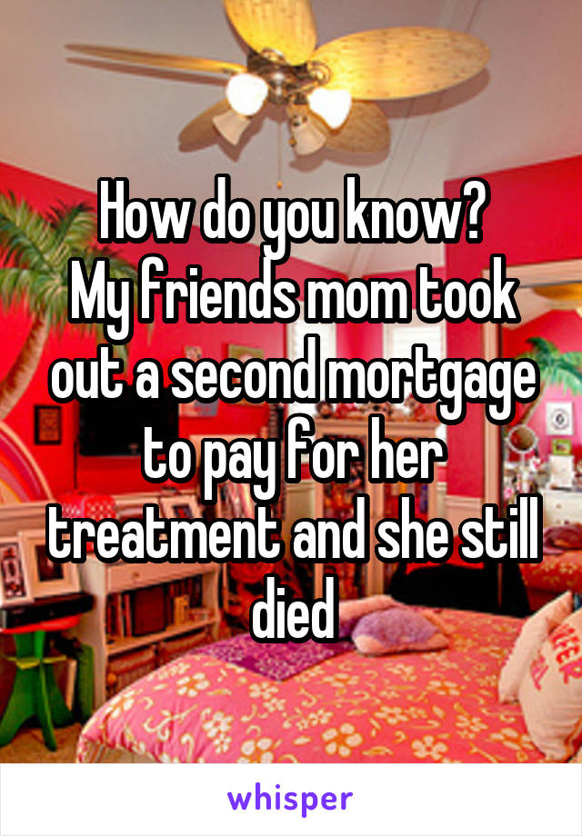 How do you know?
My friends mom took out a second mortgage to pay for her treatment and she still died