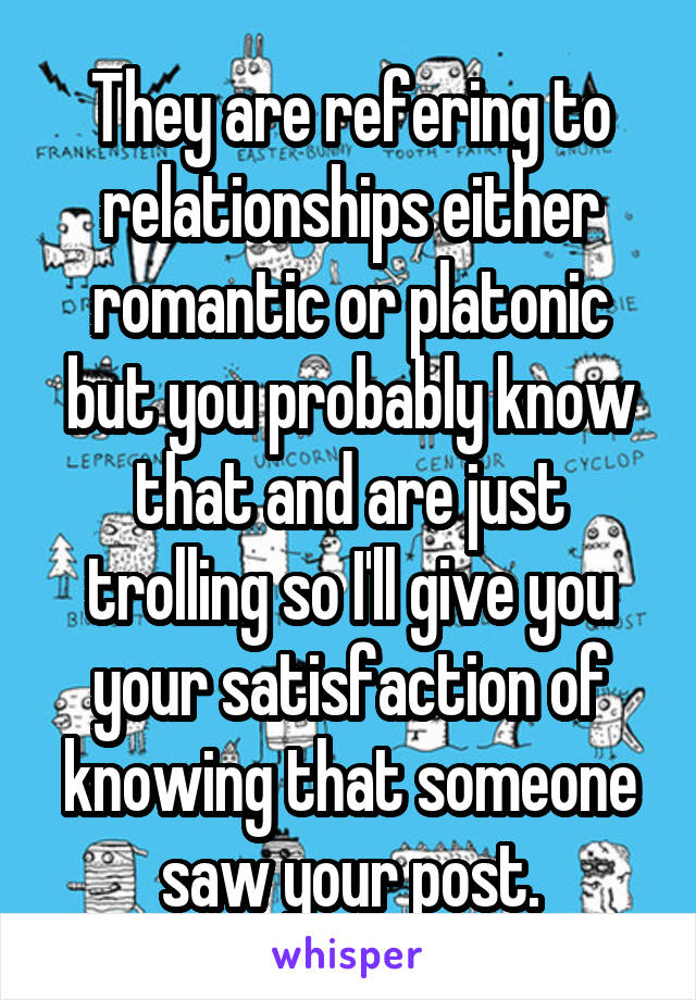 They are refering to relationships either romantic or platonic but you probably know that and are just trolling so I'll give you your satisfaction of knowing that someone saw your post.