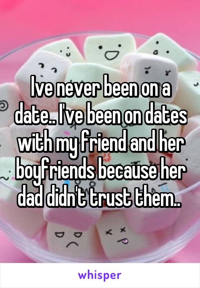 Ive never been on a date.. I've been on dates with my friend and her boyfriends because her dad didn't trust them.. 