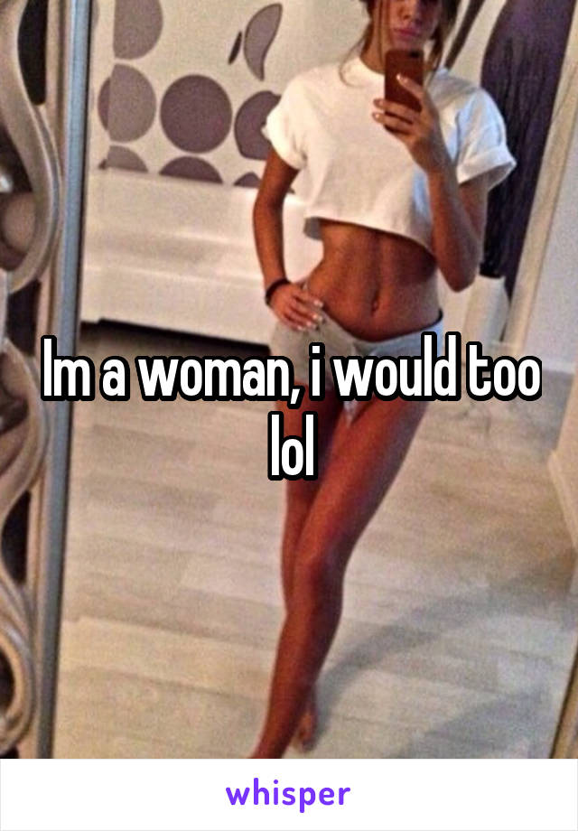 Im a woman, i would too lol