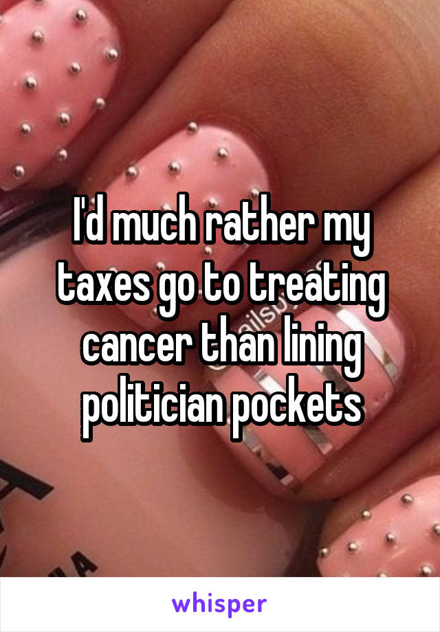 I'd much rather my taxes go to treating cancer than lining politician pockets