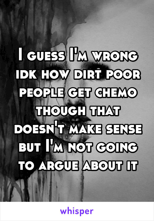 I guess I'm wrong idk how dirt poor people get chemo though that doesn't make sense but I'm not going to argue about it