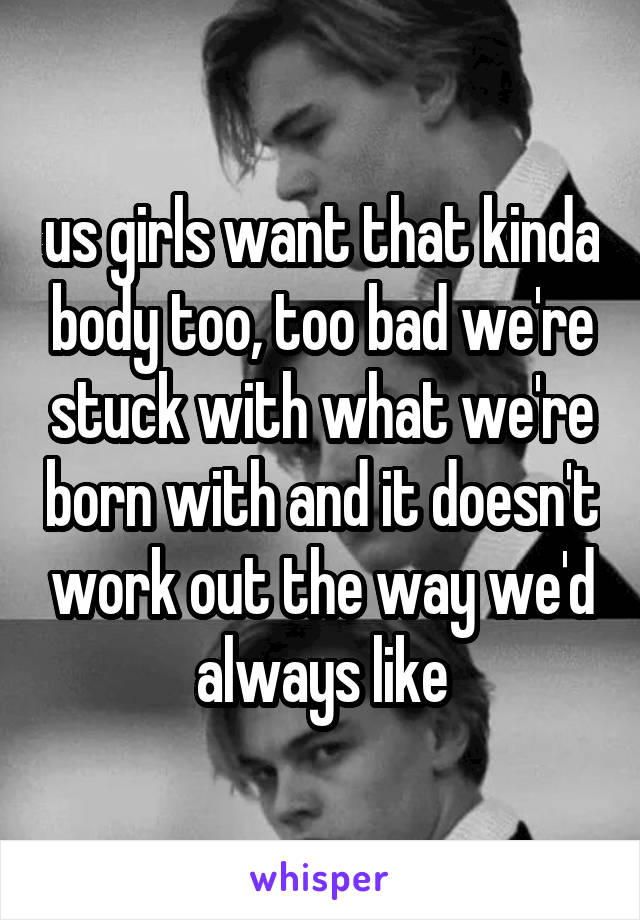 us girls want that kinda body too, too bad we're stuck with what we're born with and it doesn't work out the way we'd always like