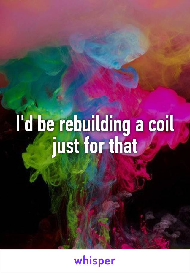 I'd be rebuilding a coil just for that