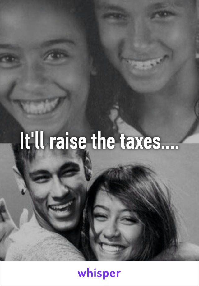 It'll raise the taxes....