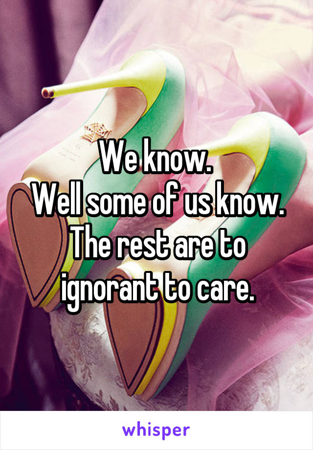 We know. 
Well some of us know.
The rest are to ignorant to care.