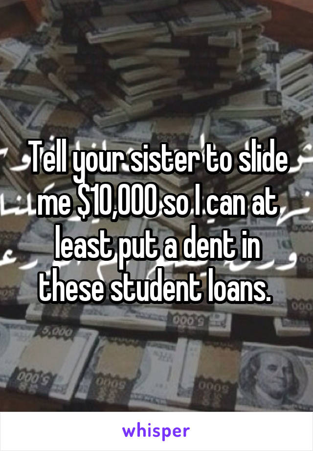 Tell your sister to slide me $10,000 so I can at least put a dent in these student loans. 