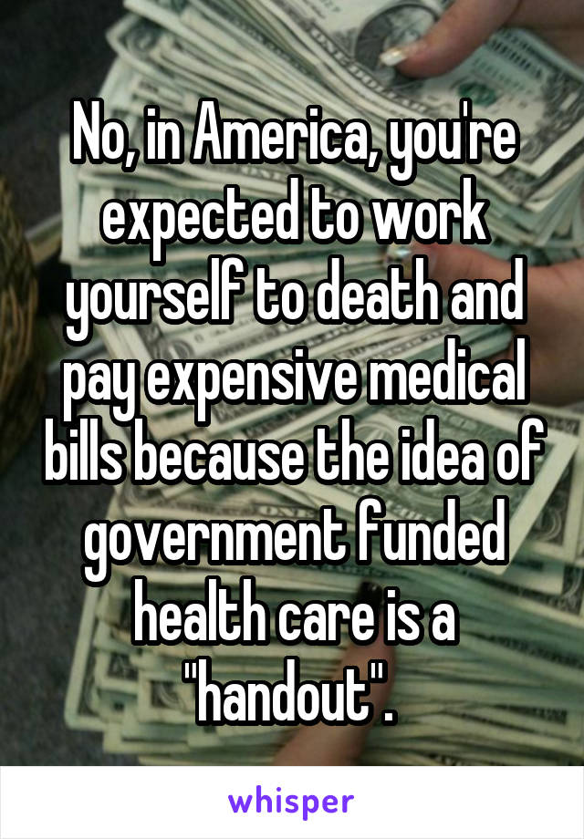 No, in America, you're expected to work yourself to death and pay expensive medical bills because the idea of government funded health care is a "handout". 