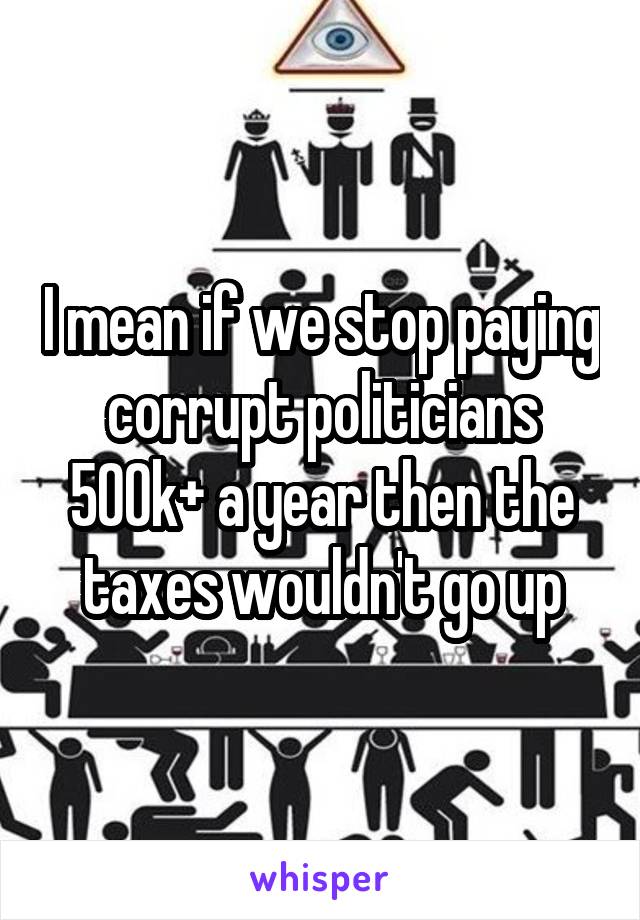 I mean if we stop paying corrupt politicians 500k+ a year then the taxes wouldn't go up