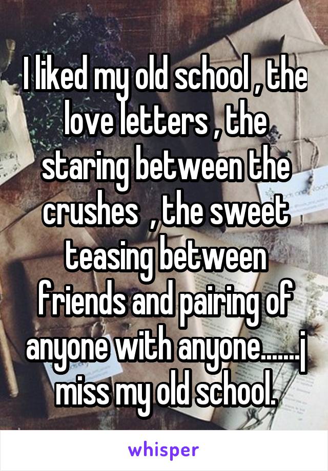 I liked my old school , the love letters , the staring between the crushes  , the sweet teasing between friends and pairing of anyone with anyone.......j miss my old school.