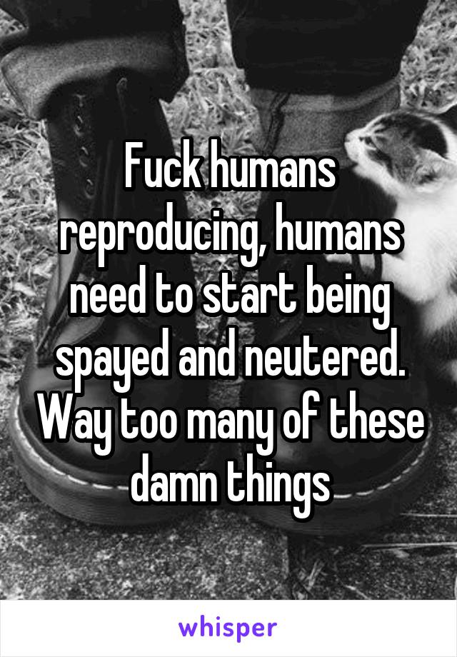 Fuck humans reproducing, humans need to start being spayed and neutered. Way too many of these damn things