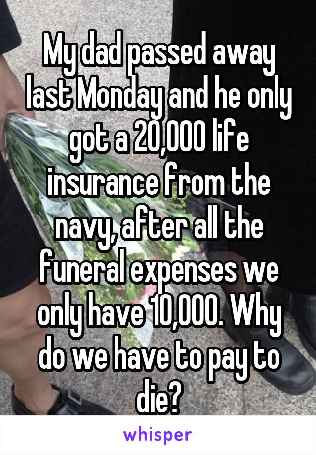 My dad passed away last Monday and he only got a 20,000 life insurance from the navy, after all the funeral expenses we only have 10,000. Why do we have to pay to die?