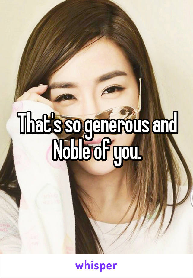 That's so generous and Noble of you.