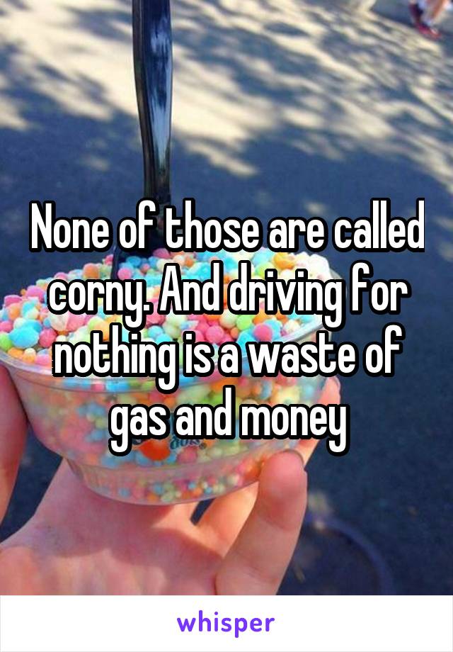 None of those are called corny. And driving for nothing is a waste of gas and money