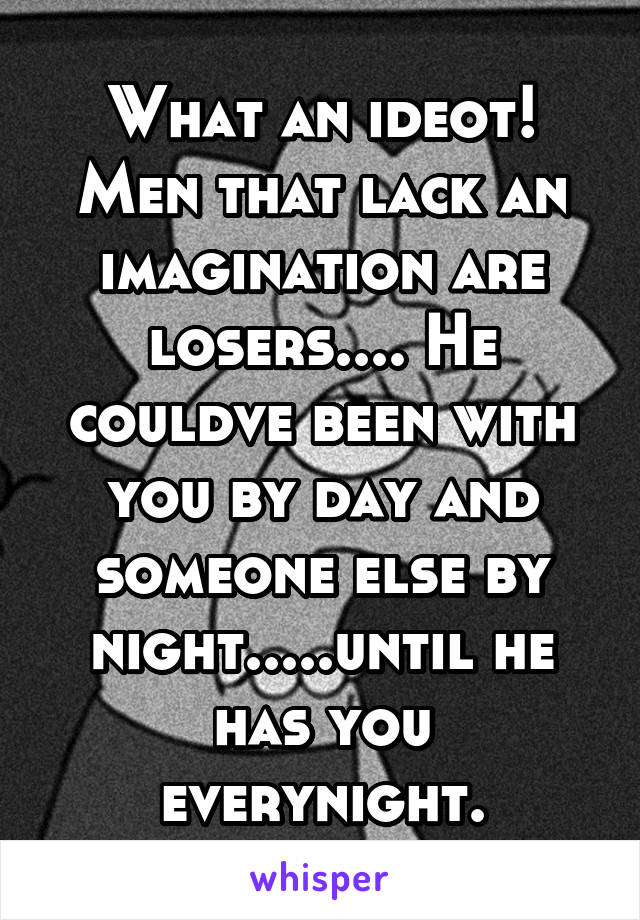 What an ideot! Men that lack an imagination are losers.... He couldve been with you by day and someone else by night.....until he has you everynight.