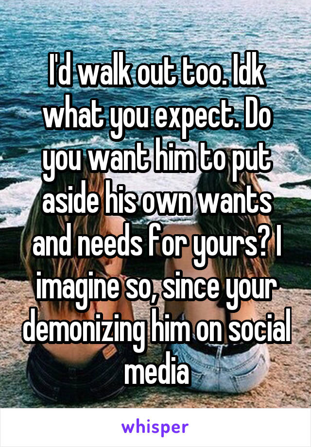 I'd walk out too. Idk what you expect. Do you want him to put aside his own wants and needs for yours? I imagine so, since your demonizing him on social media