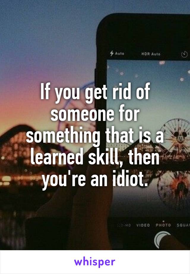 If you get rid of someone for something that is a learned skill, then you're an idiot.