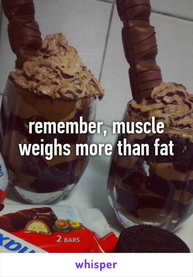 remember, muscle weighs more than fat