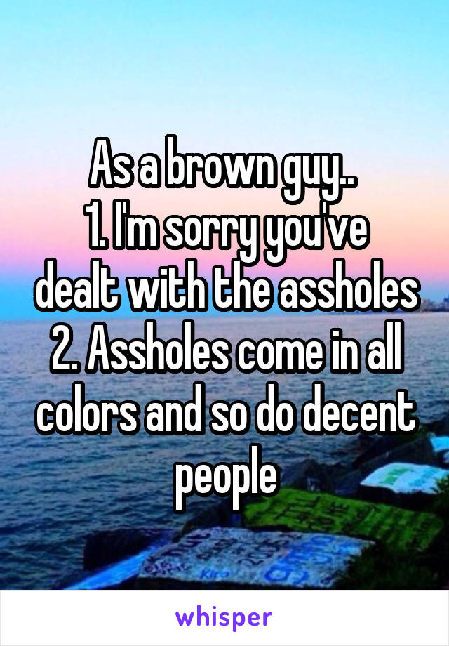 As a brown guy.. 
1. I'm sorry you've dealt with the assholes
2. Assholes come in all colors and so do decent people