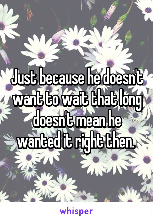 Just because he doesn't want to wait that long doesn't mean he wanted it right then. 