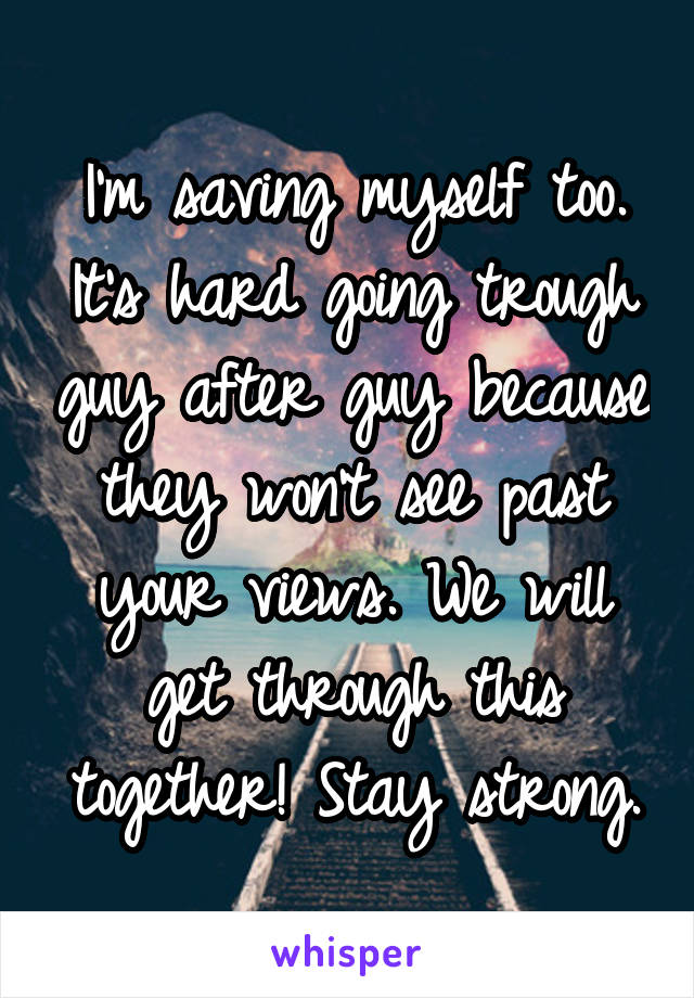 I'm saving myself too. It's hard going trough guy after guy because they won't see past your views. We will get through this together! Stay strong.