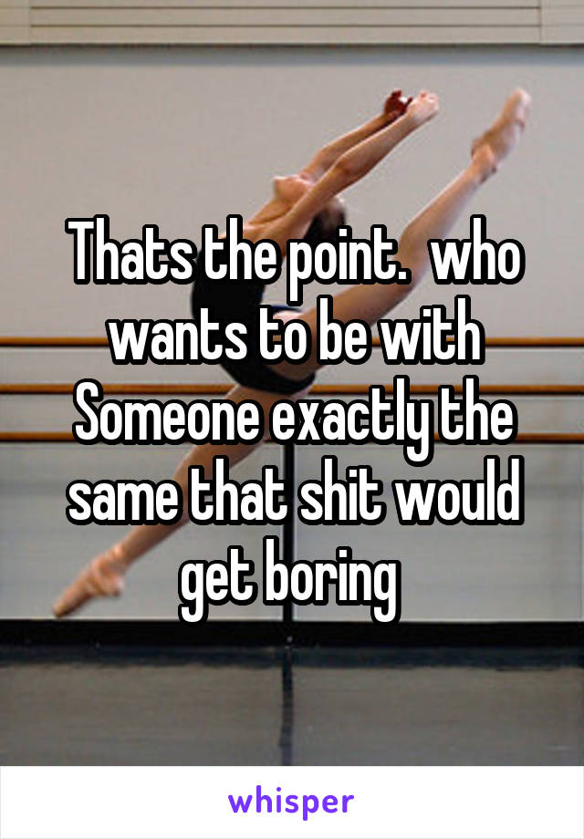 Thats the point.  who wants to be with Someone exactly the same that shit would get boring 