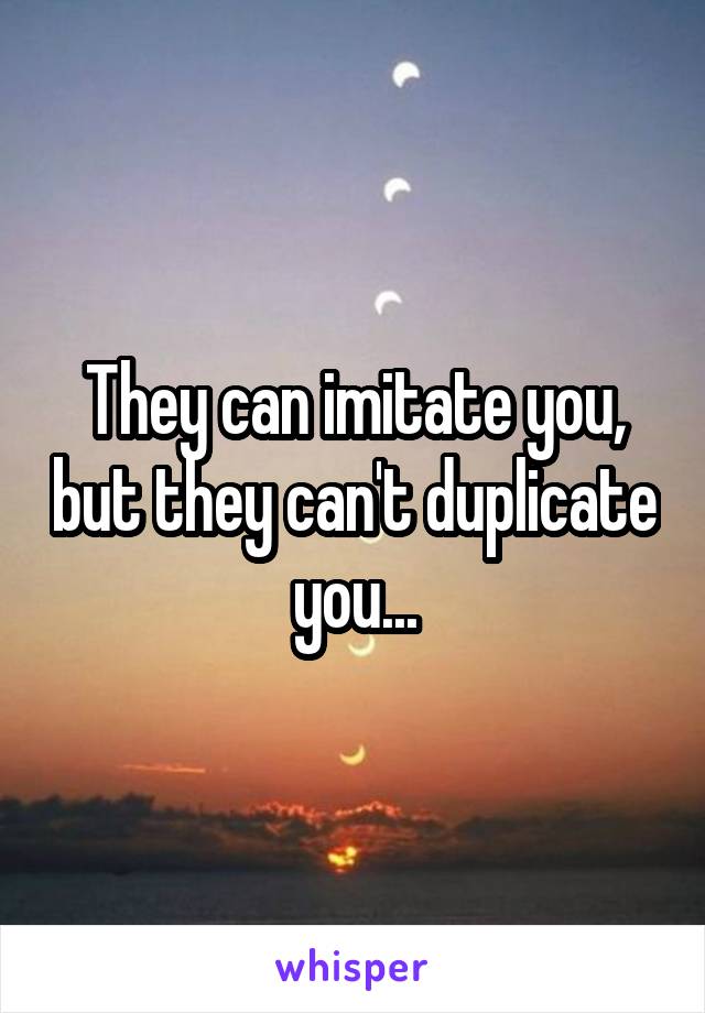 They can imitate you, but they can't duplicate you...