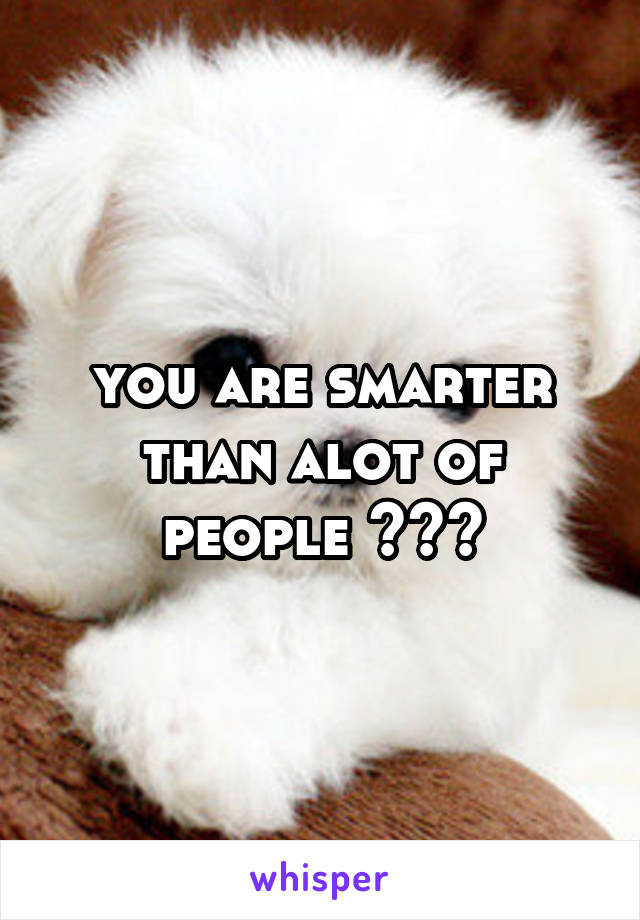 you are smarter than alot of people 👌👌👌