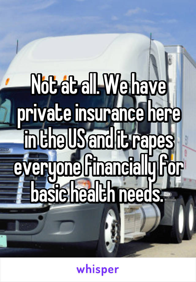 Not at all. We have private insurance here in the US and it rapes everyone financially for basic health needs. 