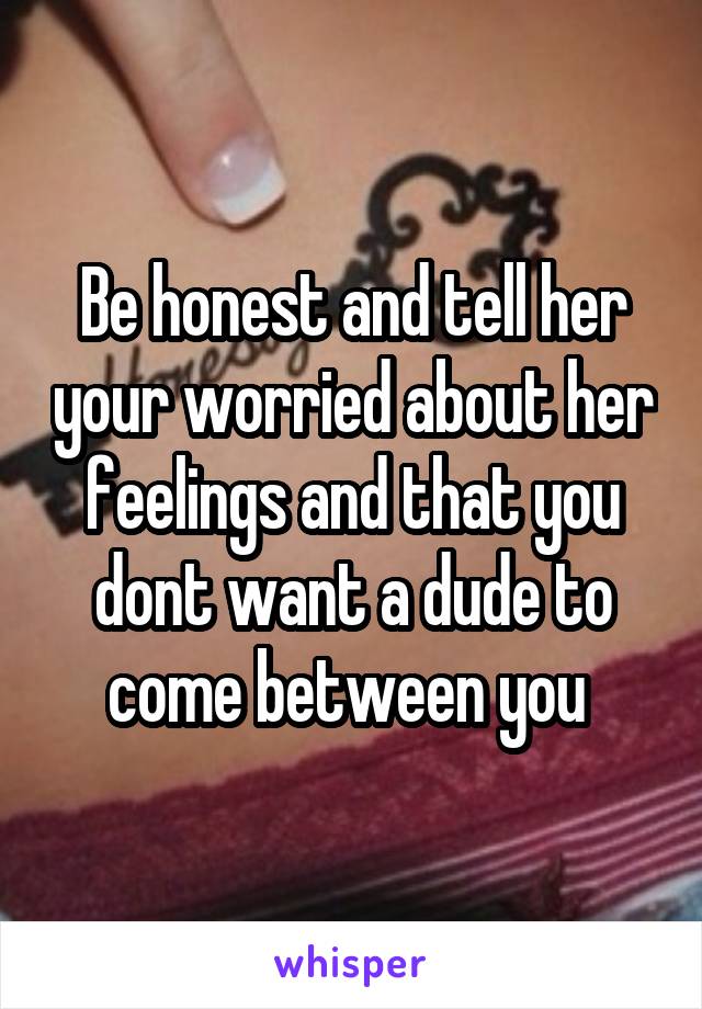 Be honest and tell her your worried about her feelings and that you dont want a dude to come between you 