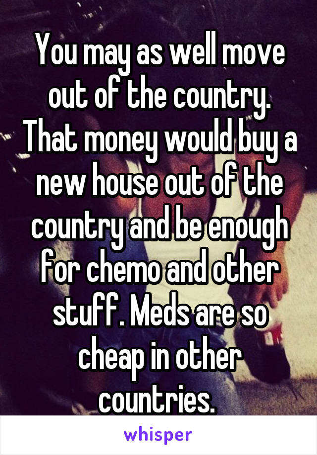 You may as well move out of the country. That money would buy a new house out of the country and be enough for chemo and other stuff. Meds are so cheap in other countries. 