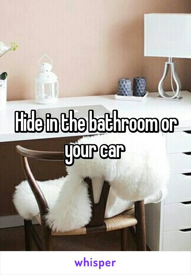 Hide in the bathroom or your car 