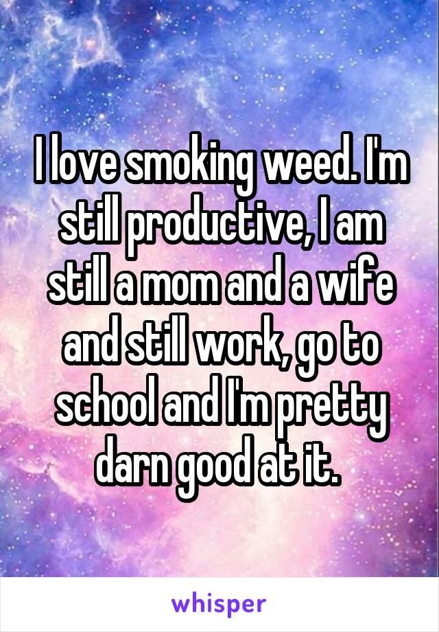 I love smoking weed. I'm still productive, I am still a mom and a wife and still work, go to school and I'm pretty darn good at it. 