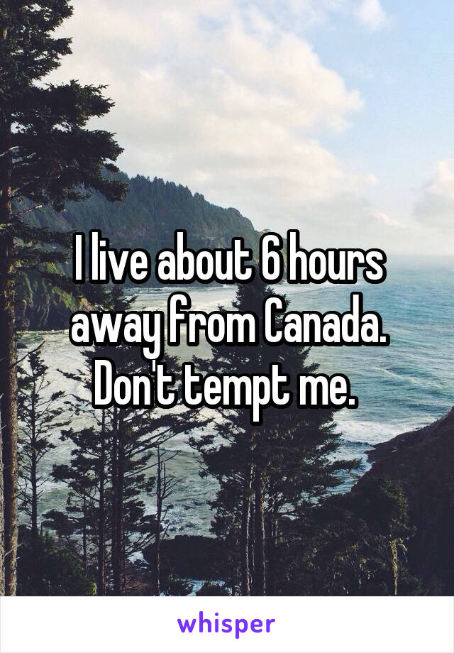 I live about 6 hours away from Canada. Don't tempt me. 