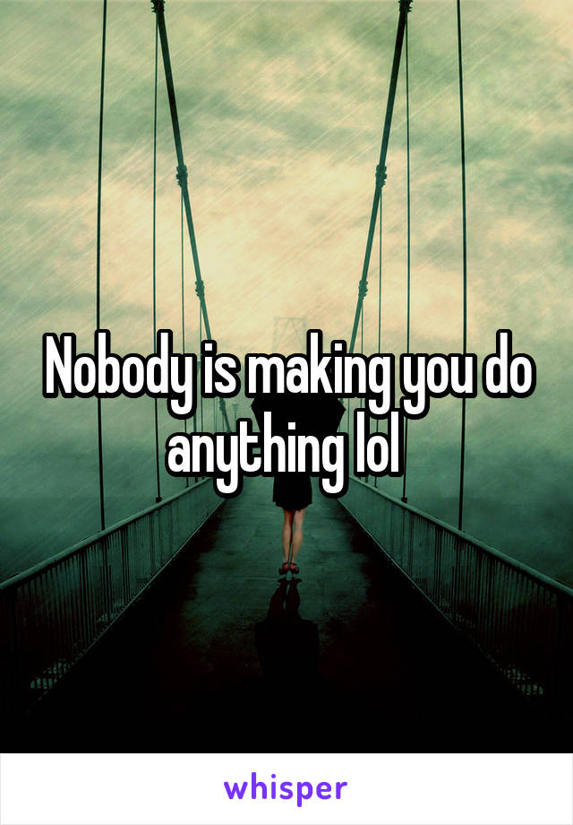 Nobody is making you do anything lol 