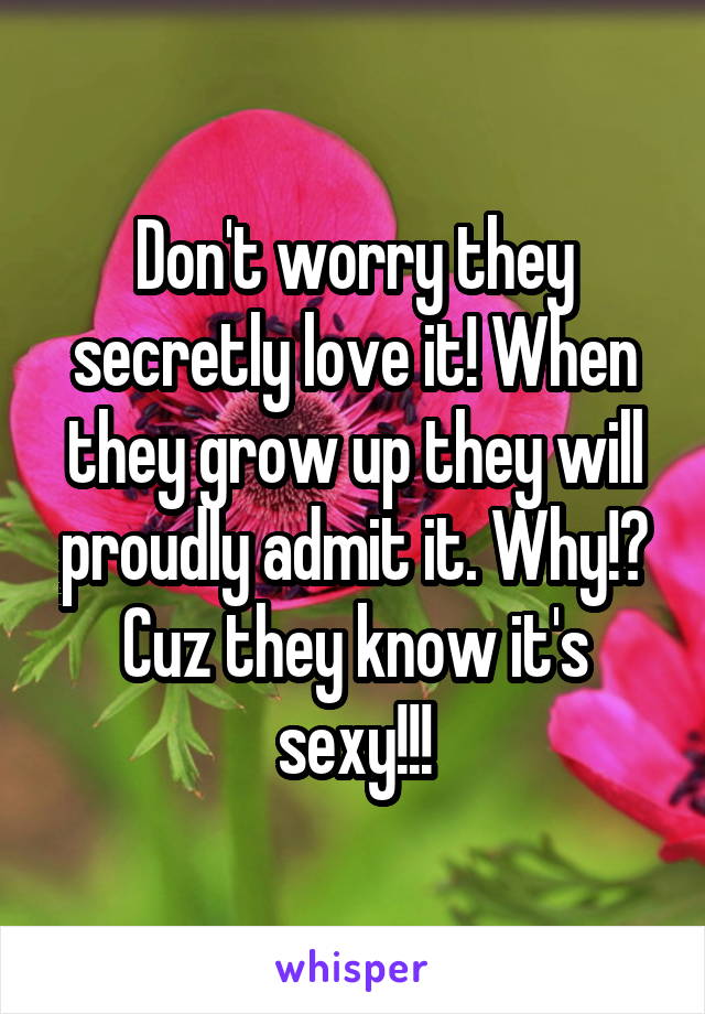 Don't worry they secretly love it! When they grow up they will proudly admit it. Why!? Cuz they know it's sexy!!!