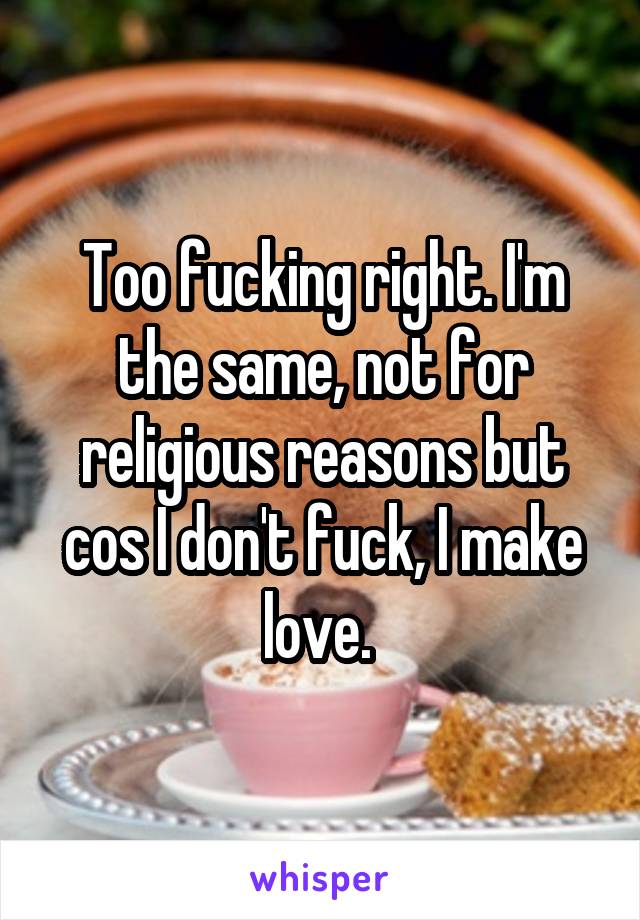 Too fucking right. I'm the same, not for religious reasons but cos I don't fuck, I make love. 