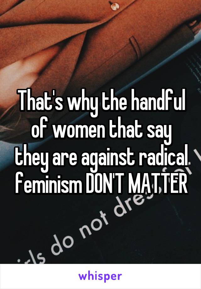 That's why the handful of women that say they are against radical feminism DON'T MATTER