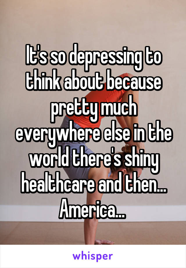 It's so depressing to think about because pretty much everywhere else in the world there's shiny healthcare and then... America... 