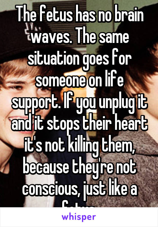 The fetus has no brain waves. The same situation goes for someone on life support. If you unplug it and it stops their heart it's not killing them, because they're not conscious, just like a fetus.