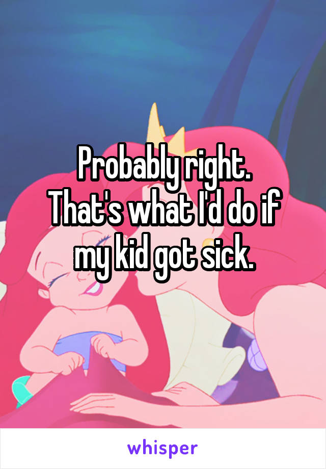 Probably right.
That's what I'd do if my kid got sick.
