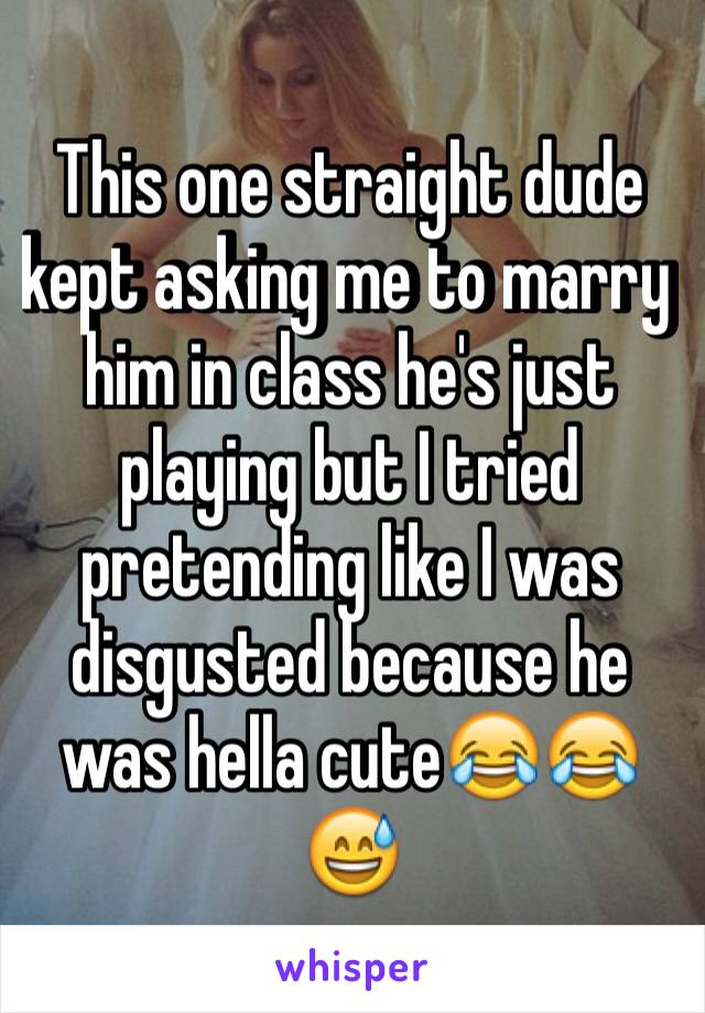 This one straight dude kept asking me to marry him in class he's just playing but I tried pretending like I was disgusted because he was hella cute😂😂😅