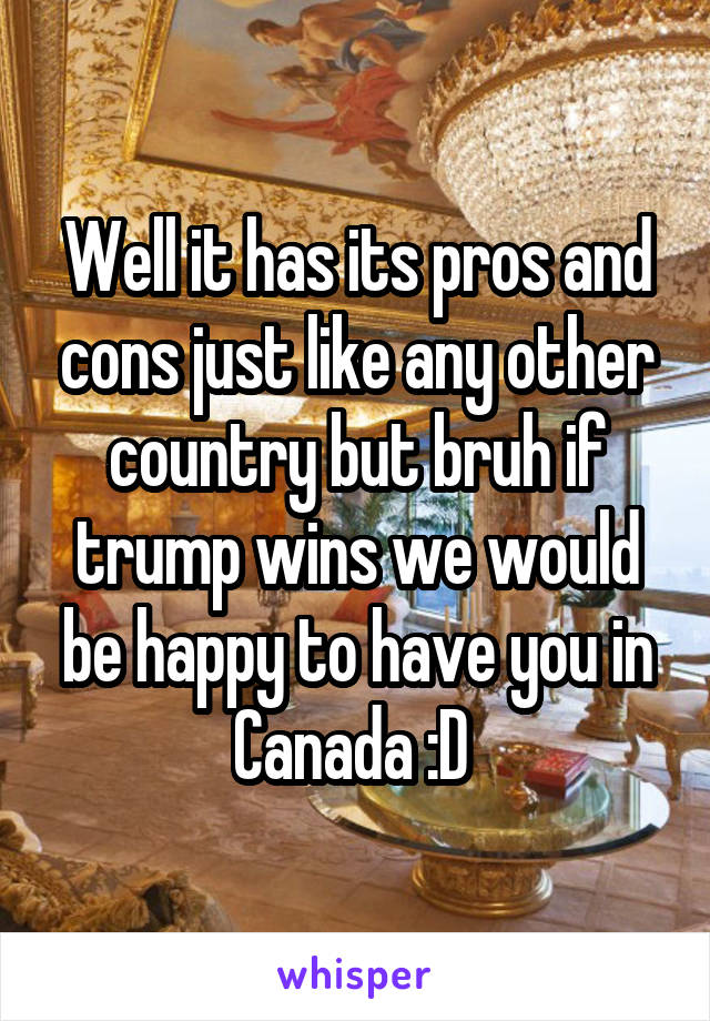 Well it has its pros and cons just like any other country but bruh if trump wins we would be happy to have you in Canada :D 