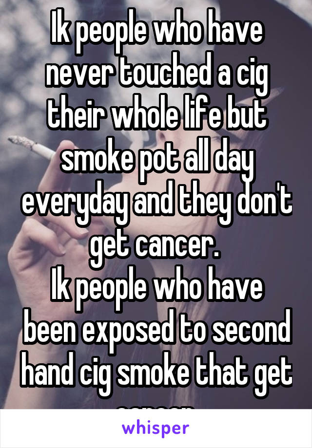 Ik people who have never touched a cig their whole life but smoke pot all day everyday and they don't get cancer. 
Ik people who have been exposed to second hand cig smoke that get cancer.