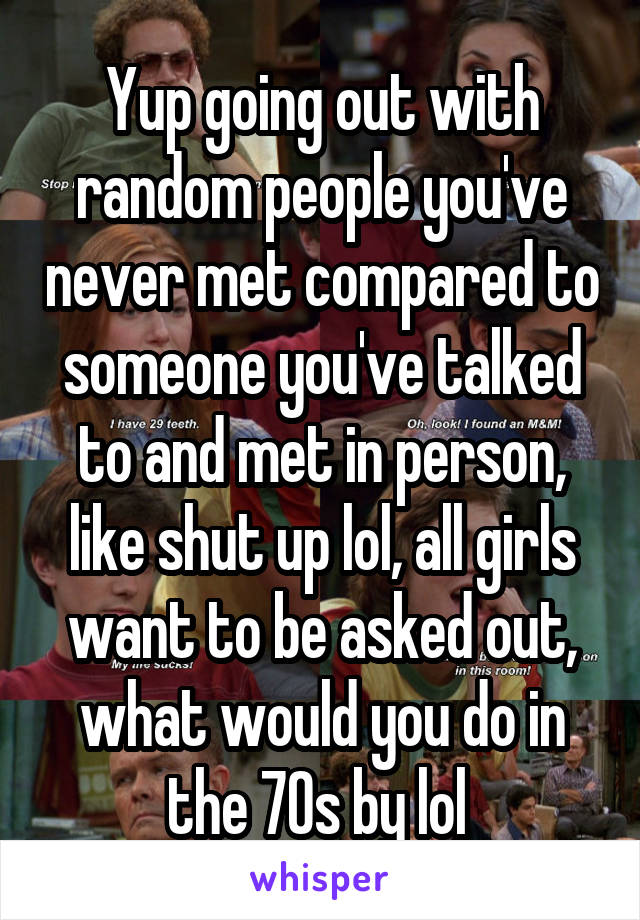 Yup going out with random people you've never met compared to someone you've talked to and met in person, like shut up lol, all girls want to be asked out, what would you do in the 70s by lol 