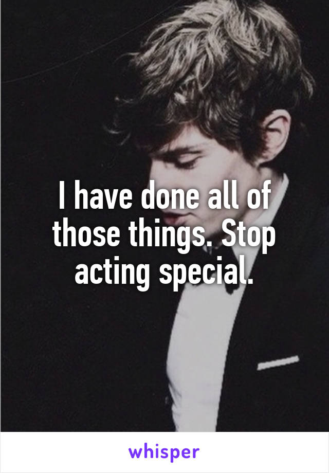 I have done all of those things. Stop acting special.