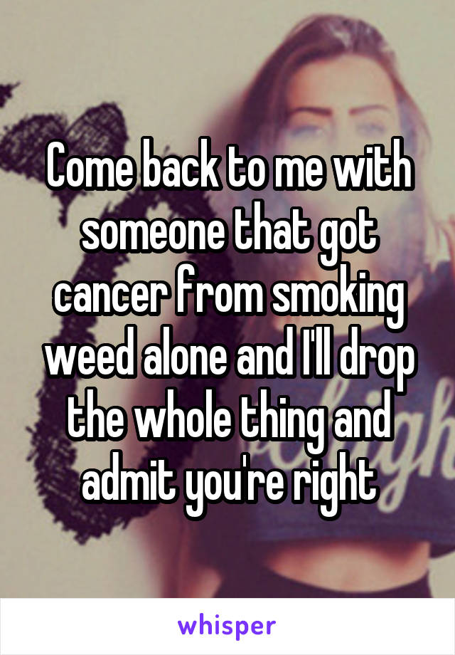 Come back to me with someone that got cancer from smoking weed alone and I'll drop the whole thing and admit you're right