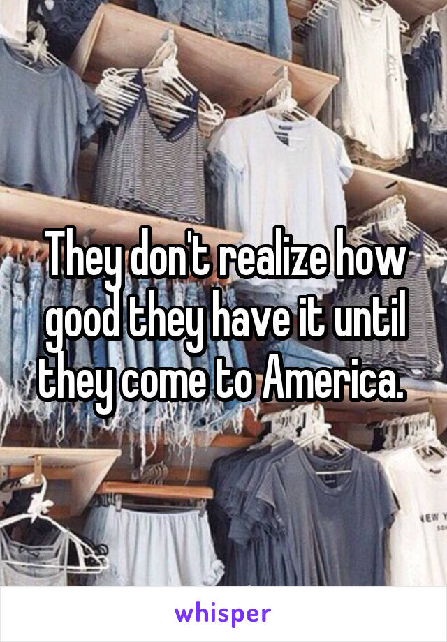 They don't realize how good they have it until they come to America. 