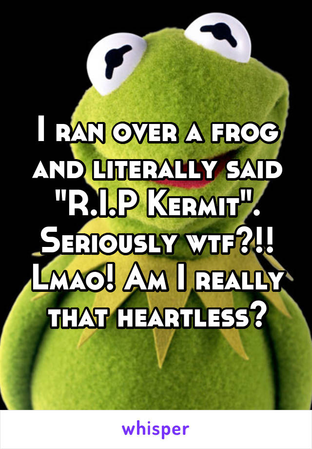 I ran over a frog and literally said "R.I.P Kermit". Seriously wtf?!! Lmao! Am I really that heartless?