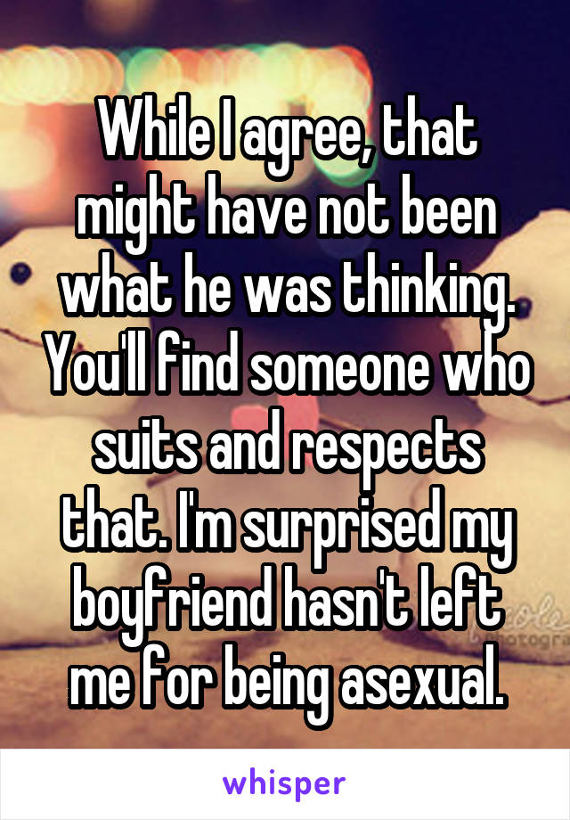 While I agree, that might have not been what he was thinking. You'll find someone who suits and respects that. I'm surprised my boyfriend hasn't left me for being asexual.